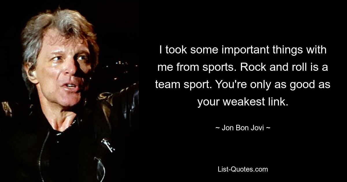 I took some important things with me from sports. Rock and roll is a team sport. You're only as good as your weakest link. — © Jon Bon Jovi