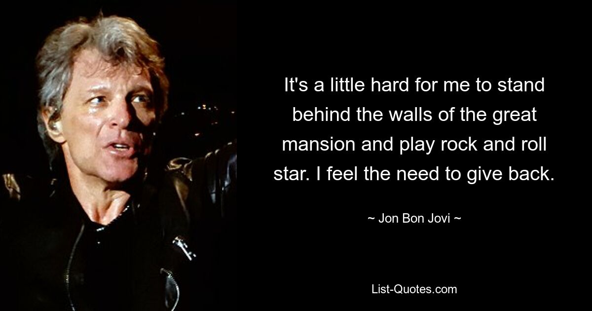 It's a little hard for me to stand behind the walls of the great mansion and play rock and roll star. I feel the need to give back. — © Jon Bon Jovi