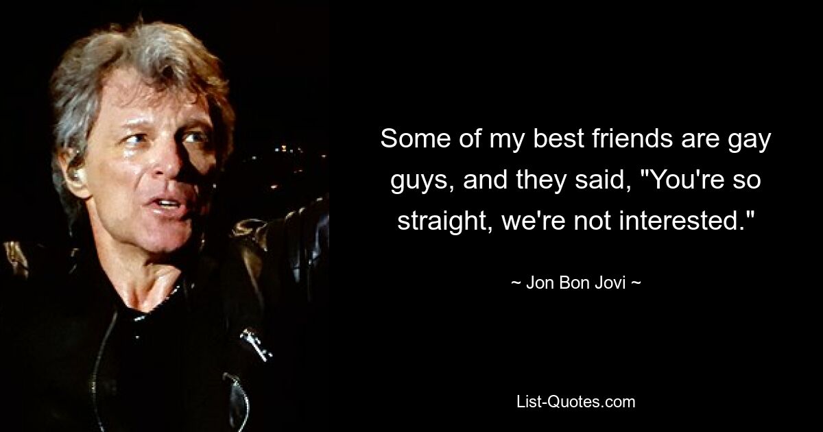 Some of my best friends are gay guys, and they said, "You're so straight, we're not interested." — © Jon Bon Jovi