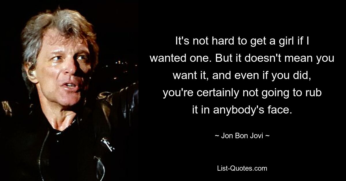 It's not hard to get a girl if I wanted one. But it doesn't mean you want it, and even if you did, you're certainly not going to rub it in anybody's face. — © Jon Bon Jovi