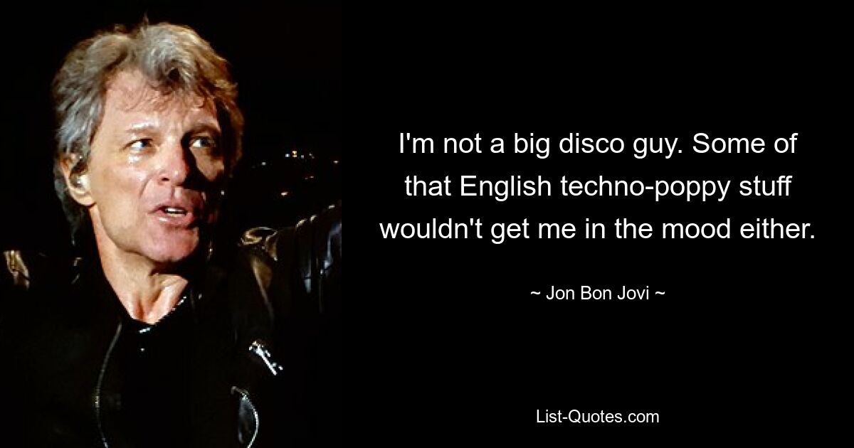 I'm not a big disco guy. Some of that English techno-poppy stuff wouldn't get me in the mood either. — © Jon Bon Jovi