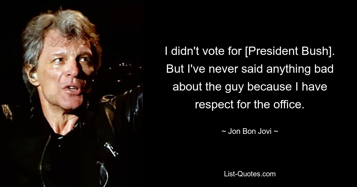 I didn't vote for [President Bush]. But I've never said anything bad about the guy because I have respect for the office. — © Jon Bon Jovi