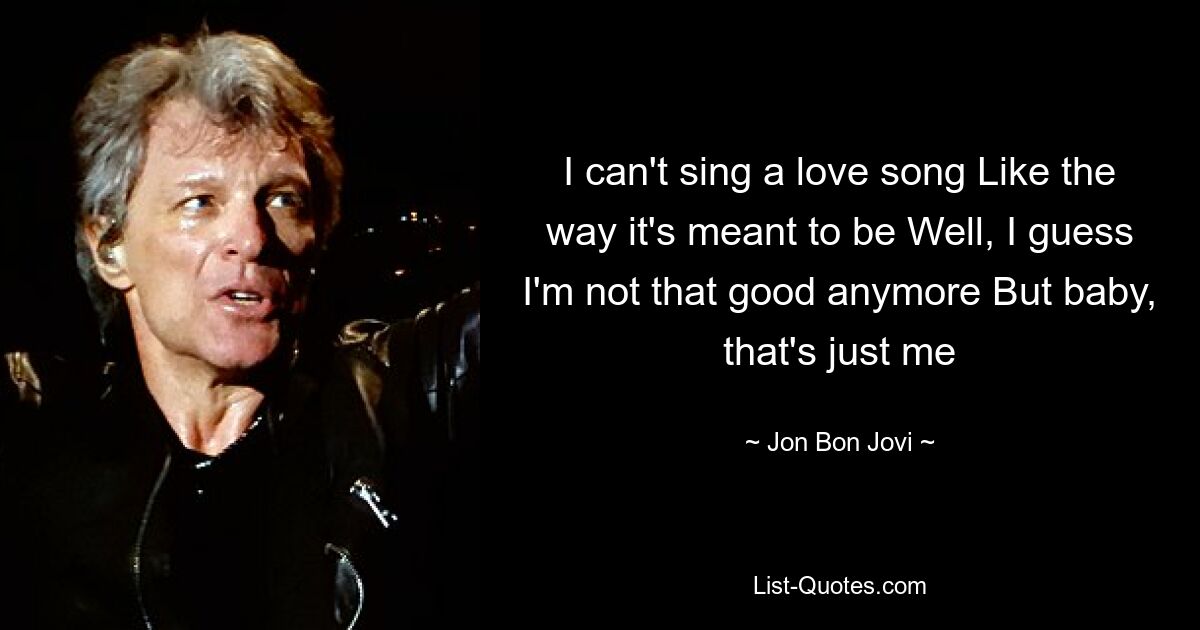 I can't sing a love song Like the way it's meant to be Well, I guess I'm not that good anymore But baby, that's just me — © Jon Bon Jovi