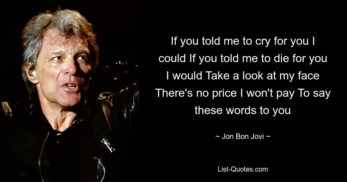 If you told me to cry for you I could If you told me to die for you I would Take a look at my face There's no price I won't pay To say these words to you — © Jon Bon Jovi