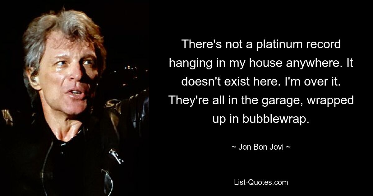 There's not a platinum record hanging in my house anywhere. It doesn't exist here. I'm over it. They're all in the garage, wrapped up in bubblewrap. — © Jon Bon Jovi