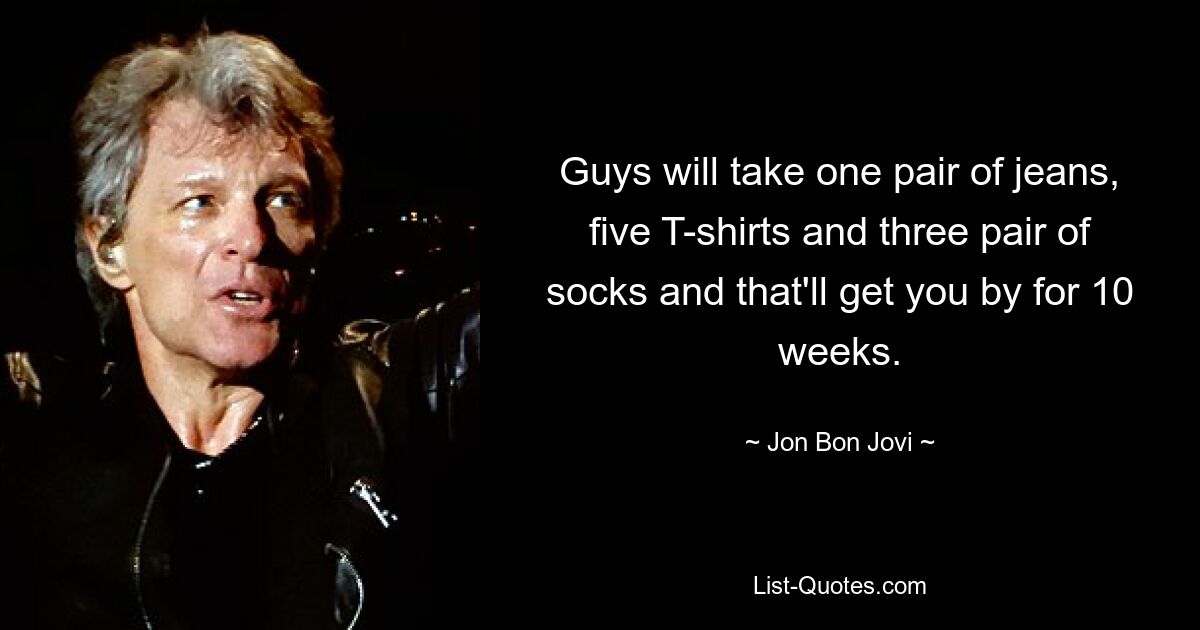 Guys will take one pair of jeans, five T-shirts and three pair of socks and that'll get you by for 10 weeks. — © Jon Bon Jovi