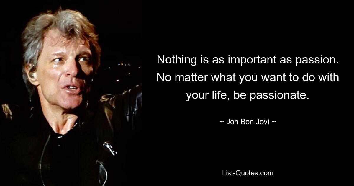 Nothing is as important as passion. No matter what you want to do with your life, be passionate. — © Jon Bon Jovi