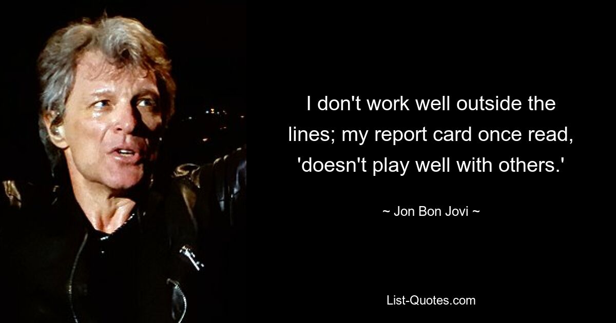 I don't work well outside the lines; my report card once read, 'doesn't play well with others.' — © Jon Bon Jovi