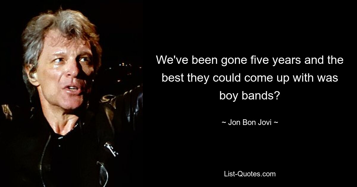 We've been gone five years and the best they could come up with was boy bands? — © Jon Bon Jovi