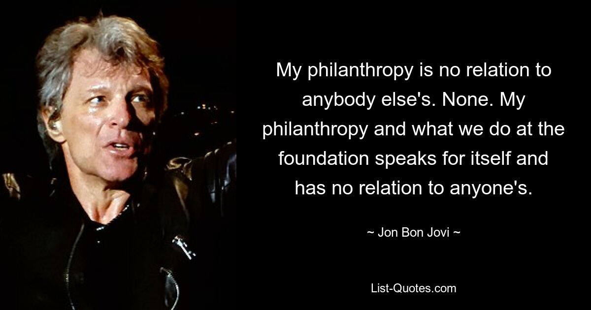 My philanthropy is no relation to anybody else's. None. My philanthropy and what we do at the foundation speaks for itself and has no relation to anyone's. — © Jon Bon Jovi