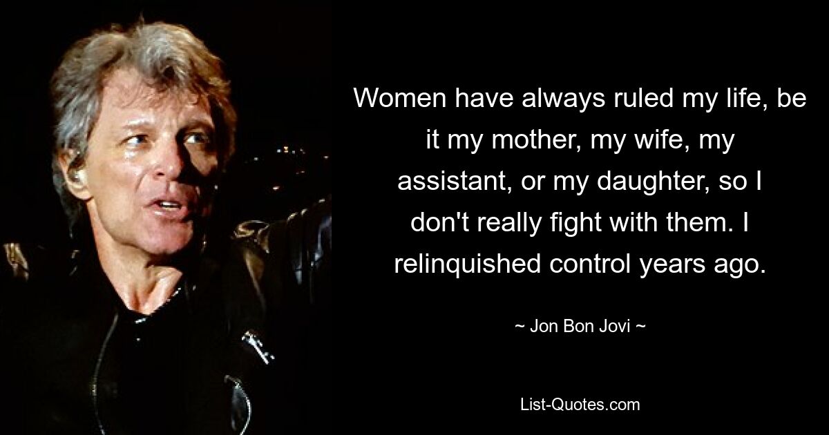 Women have always ruled my life, be it my mother, my wife, my assistant, or my daughter, so I don't really fight with them. I relinquished control years ago. — © Jon Bon Jovi