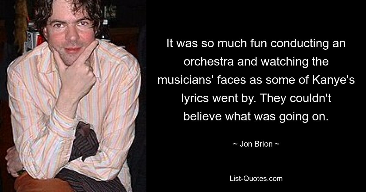 It was so much fun conducting an orchestra and watching the musicians' faces as some of Kanye's lyrics went by. They couldn't believe what was going on. — © Jon Brion