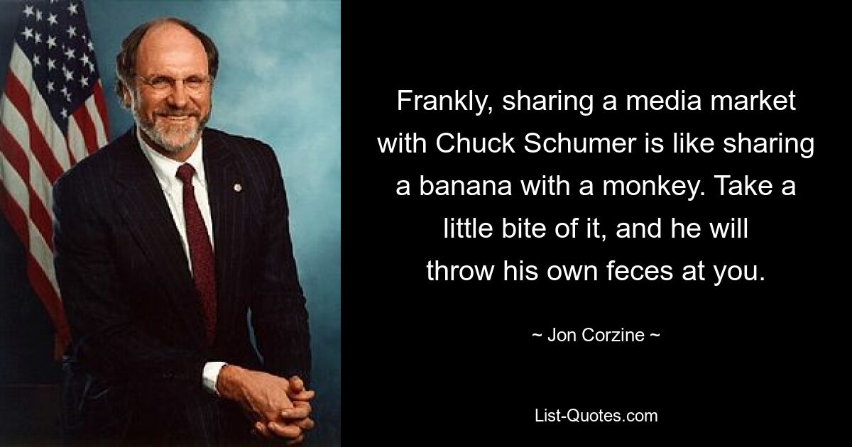 Frankly, sharing a media market with Chuck Schumer is like sharing a banana with a monkey. Take a little bite of it, and he will throw his own feces at you. — © Jon Corzine