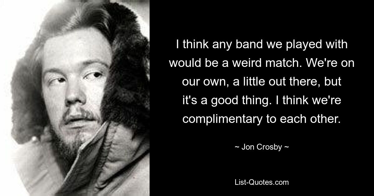 I think any band we played with would be a weird match. We're on our own, a little out there, but it's a good thing. I think we're complimentary to each other. — © Jon Crosby