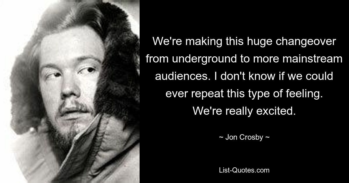 We're making this huge changeover from underground to more mainstream audiences. I don't know if we could ever repeat this type of feeling. We're really excited. — © Jon Crosby