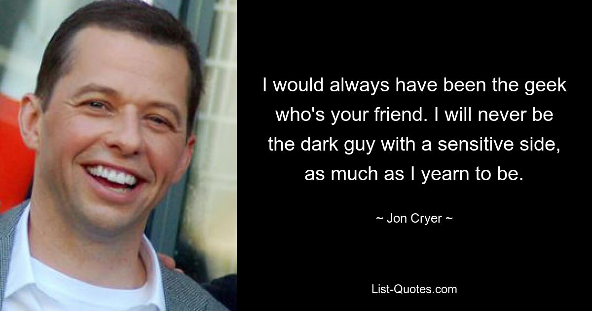 I would always have been the geek who's your friend. I will never be the dark guy with a sensitive side, as much as I yearn to be. — © Jon Cryer