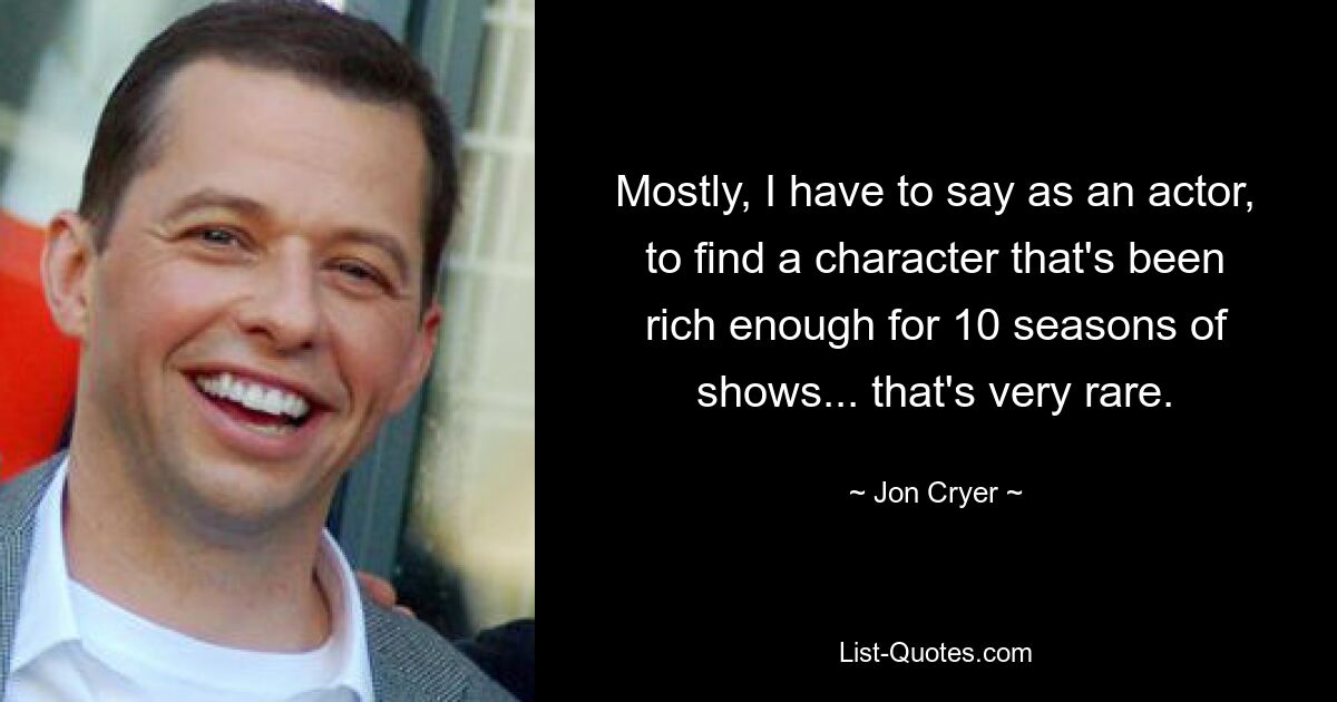 Mostly, I have to say as an actor, to find a character that's been rich enough for 10 seasons of shows... that's very rare. — © Jon Cryer