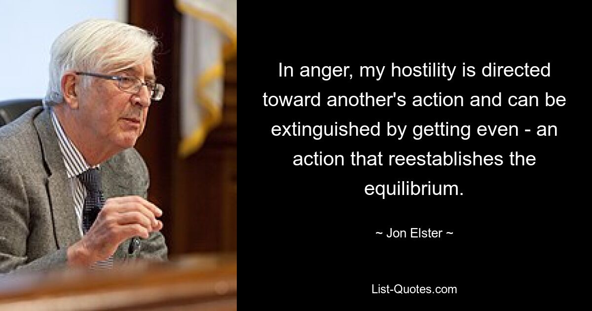 In anger, my hostility is directed toward another's action and can be extinguished by getting even - an action that reestablishes the equilibrium. — © Jon Elster