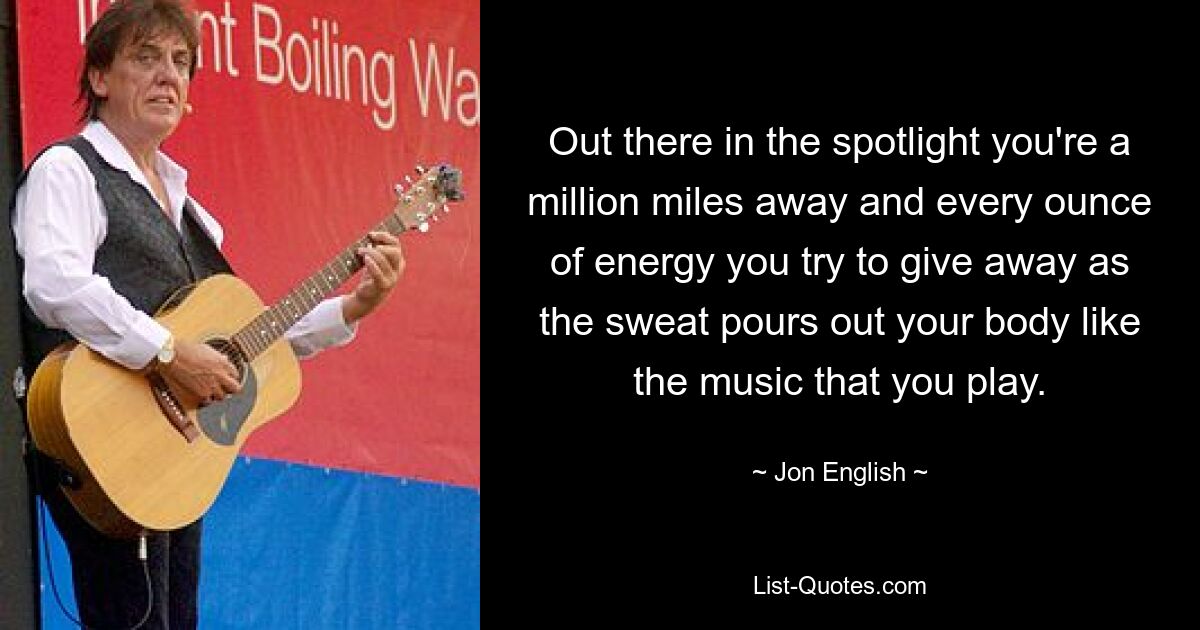 Out there in the spotlight you're a million miles away and every ounce of energy you try to give away as the sweat pours out your body like the music that you play. — © Jon English