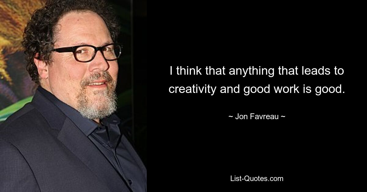 I think that anything that leads to creativity and good work is good. — © Jon Favreau