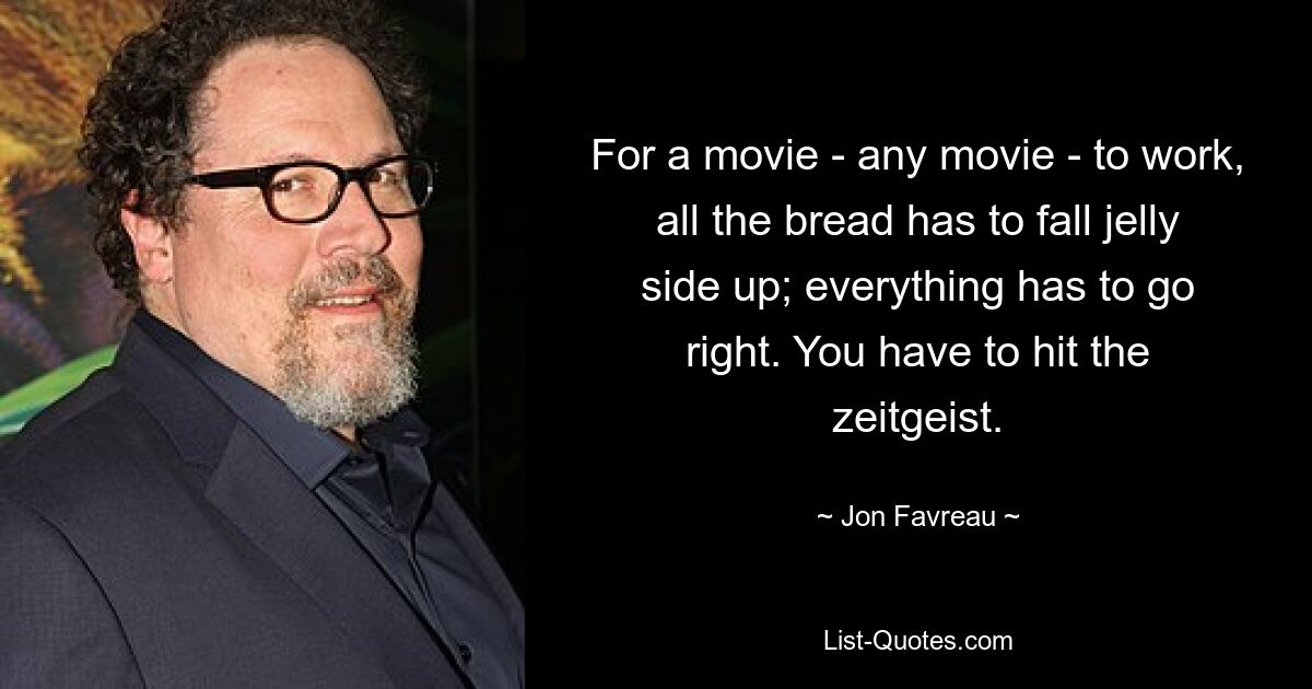 For a movie - any movie - to work, all the bread has to fall jelly side up; everything has to go right. You have to hit the zeitgeist. — © Jon Favreau