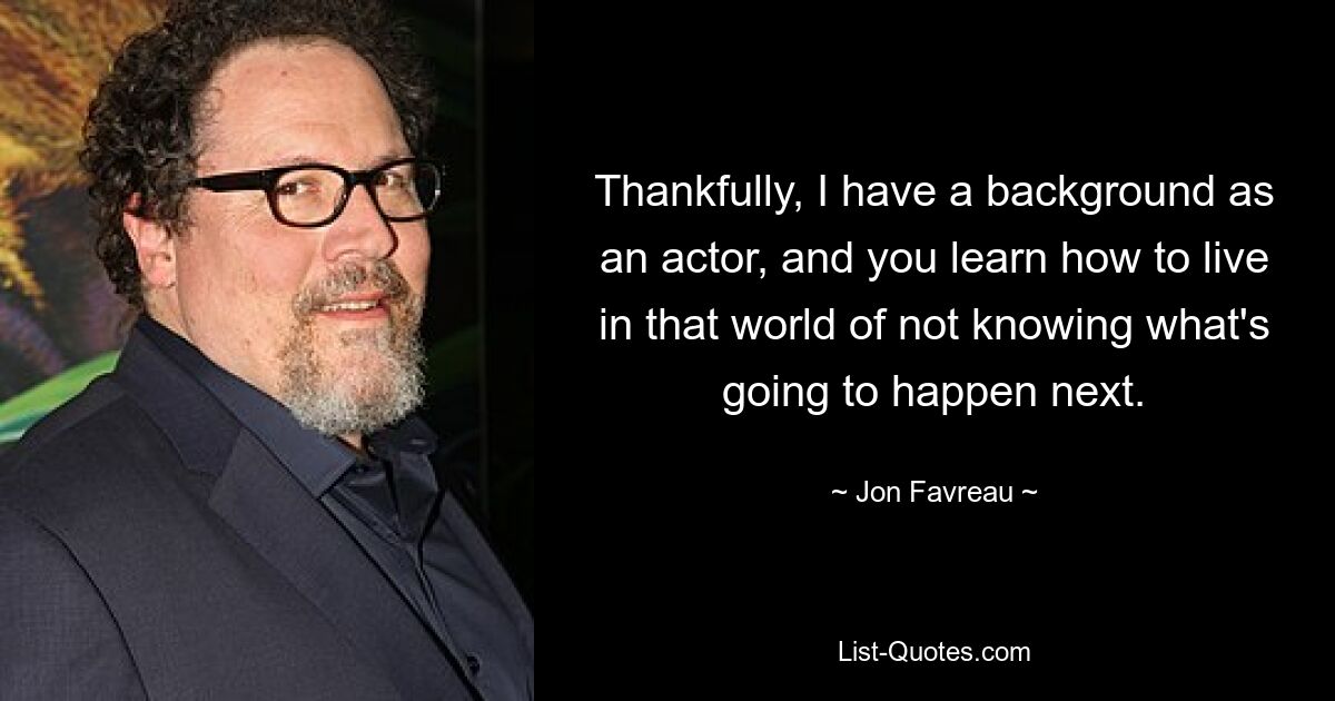 Thankfully, I have a background as an actor, and you learn how to live in that world of not knowing what's going to happen next. — © Jon Favreau