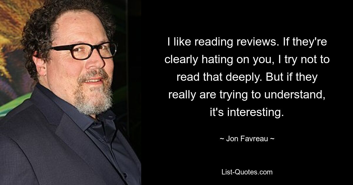 I like reading reviews. If they're clearly hating on you, I try not to read that deeply. But if they really are trying to understand, it's interesting. — © Jon Favreau