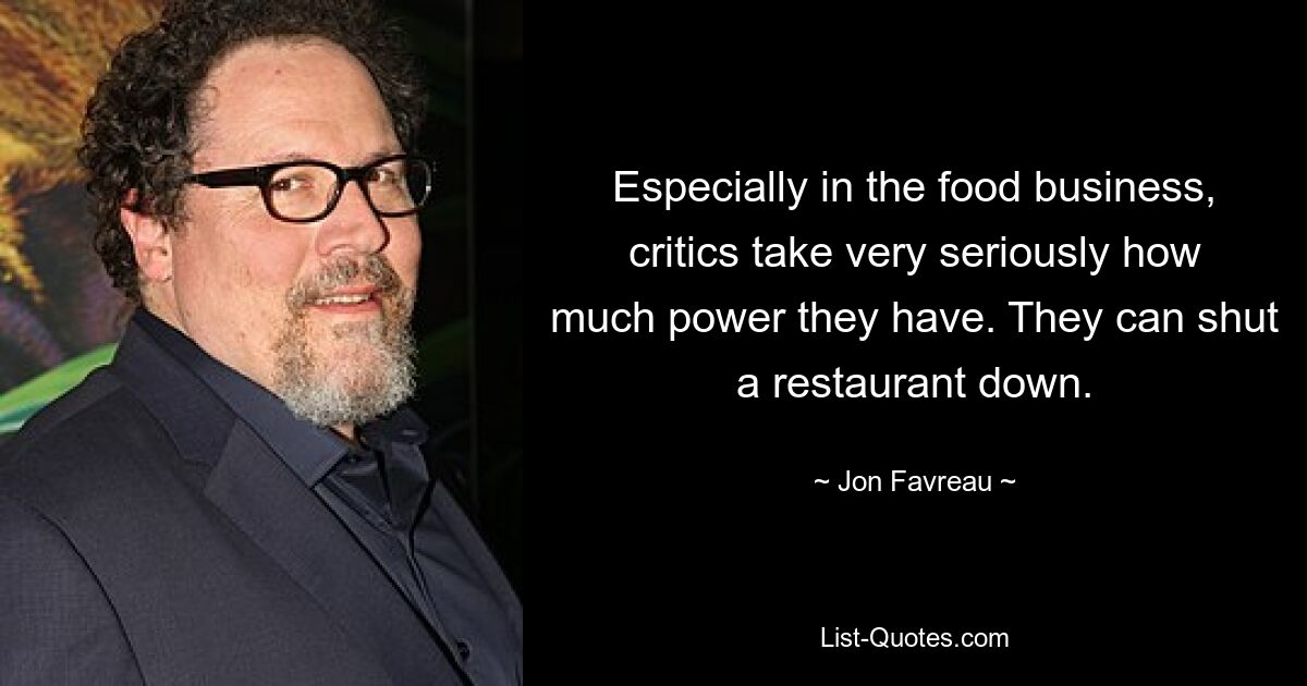 Especially in the food business, critics take very seriously how much power they have. They can shut a restaurant down. — © Jon Favreau