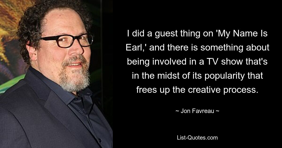 I did a guest thing on 'My Name Is Earl,' and there is something about being involved in a TV show that's in the midst of its popularity that frees up the creative process. — © Jon Favreau