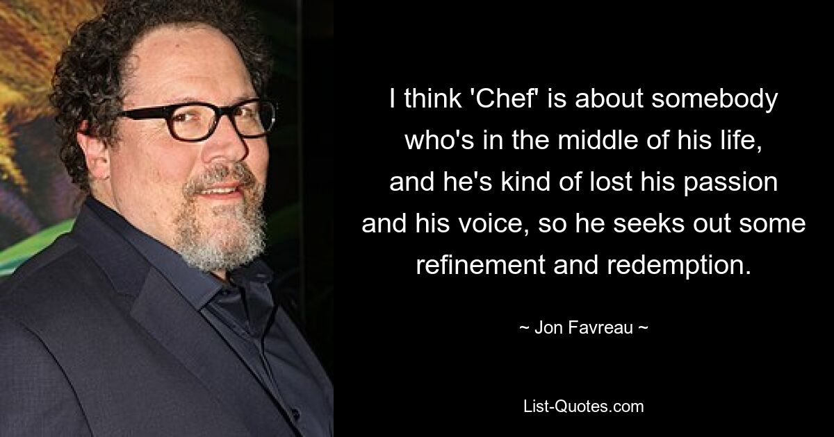 I think 'Chef' is about somebody who's in the middle of his life, and he's kind of lost his passion and his voice, so he seeks out some refinement and redemption. — © Jon Favreau