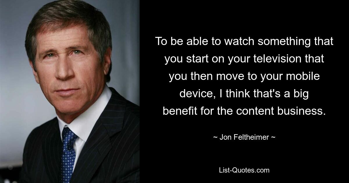 To be able to watch something that you start on your television that you then move to your mobile device, I think that's a big benefit for the content business. — © Jon Feltheimer