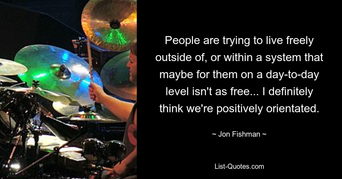 People are trying to live freely outside of, or within a system that maybe for them on a day-to-day level isn't as free... I definitely think we're positively orientated. — © Jon Fishman