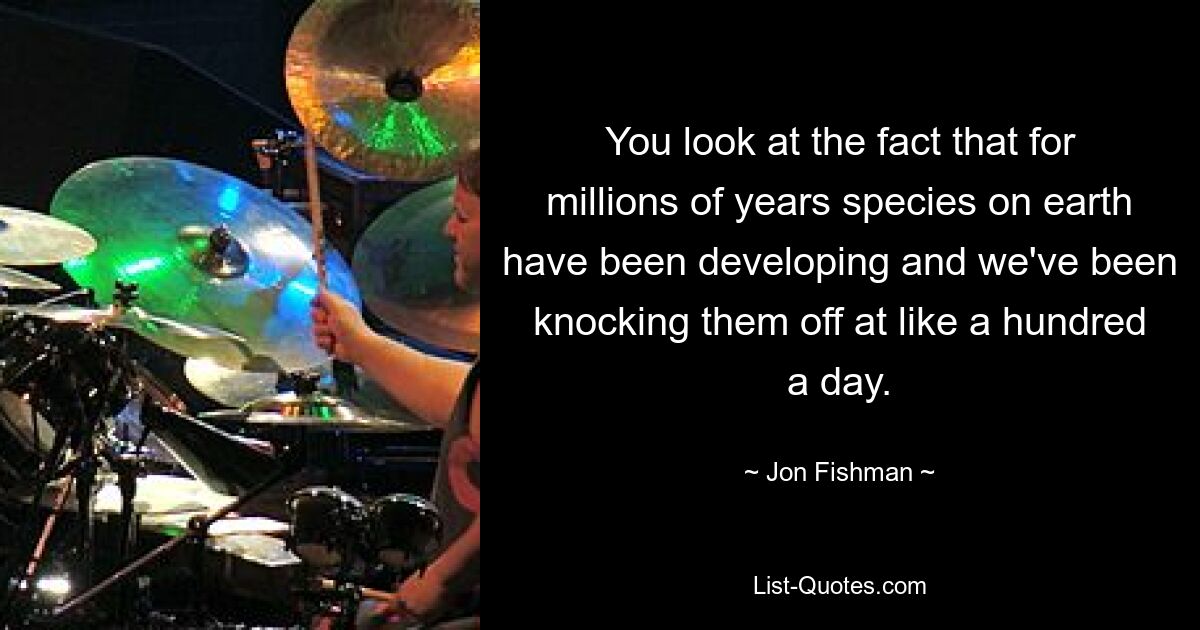 You look at the fact that for millions of years species on earth have been developing and we've been knocking them off at like a hundred a day. — © Jon Fishman