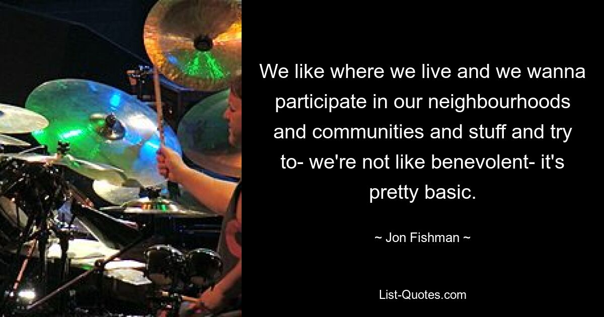 We like where we live and we wanna participate in our neighbourhoods and communities and stuff and try to- we're not like benevolent- it's pretty basic. — © Jon Fishman