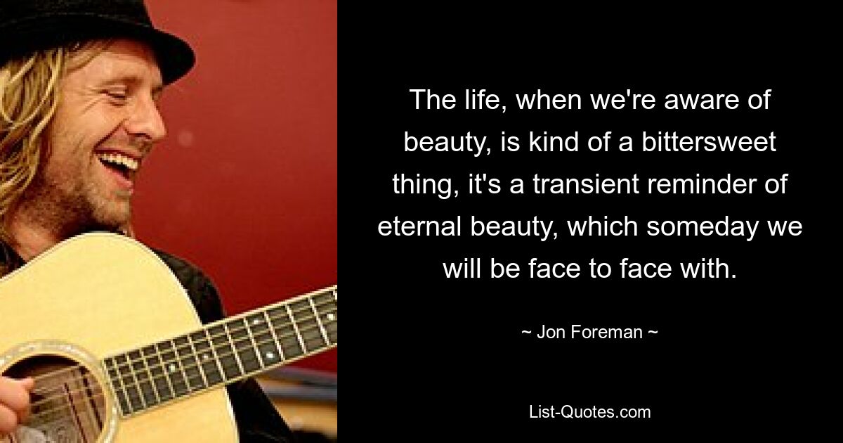 The life, when we're aware of beauty, is kind of a bittersweet thing, it's a transient reminder of eternal beauty, which someday we will be face to face with. — © Jon Foreman