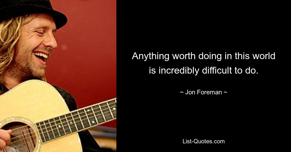 Anything worth doing in this world is incredibly difficult to do. — © Jon Foreman