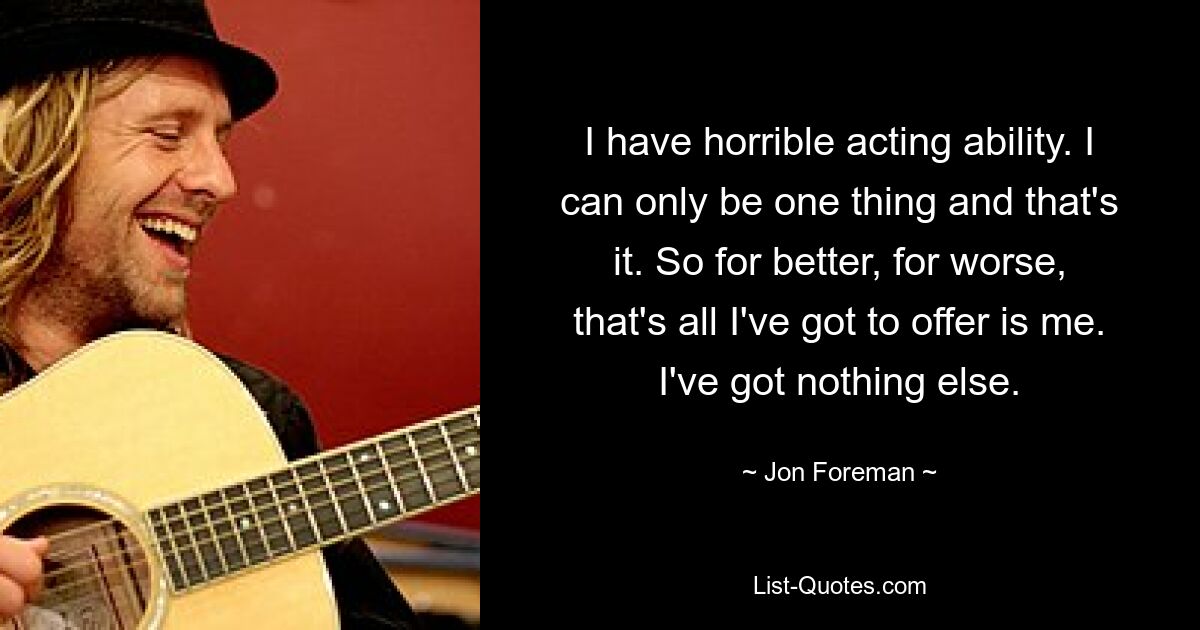 I have horrible acting ability. I can only be one thing and that's it. So for better, for worse, that's all I've got to offer is me. I've got nothing else. — © Jon Foreman