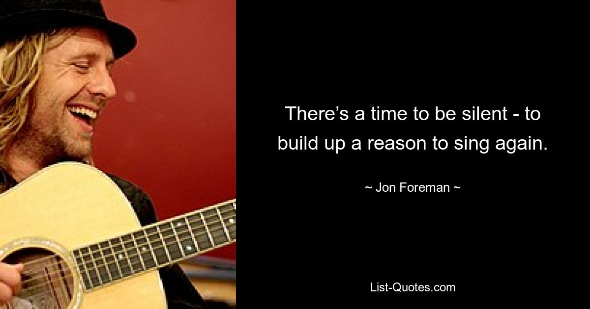 There’s a time to be silent - to build up a reason to sing again. — © Jon Foreman