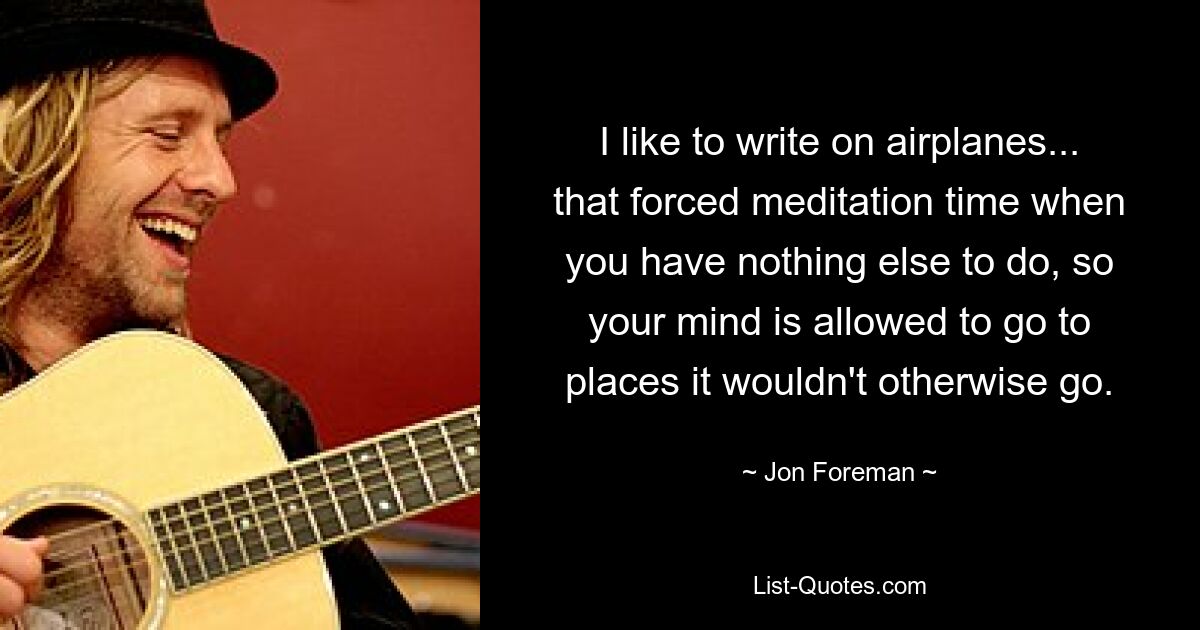 I like to write on airplanes... that forced meditation time when you have nothing else to do, so your mind is allowed to go to places it wouldn't otherwise go. — © Jon Foreman