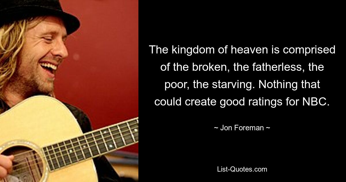 The kingdom of heaven is comprised of the broken, the fatherless, the poor, the starving. Nothing that could create good ratings for NBC. — © Jon Foreman