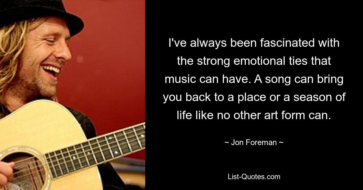 I've always been fascinated with the strong emotional ties that music can have. A song can bring you back to a place or a season of life like no other art form can. — © Jon Foreman