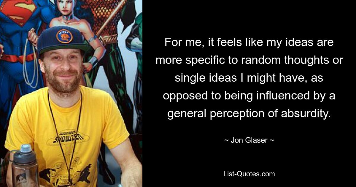 For me, it feels like my ideas are more specific to random thoughts or single ideas I might have, as opposed to being influenced by a general perception of absurdity. — © Jon Glaser