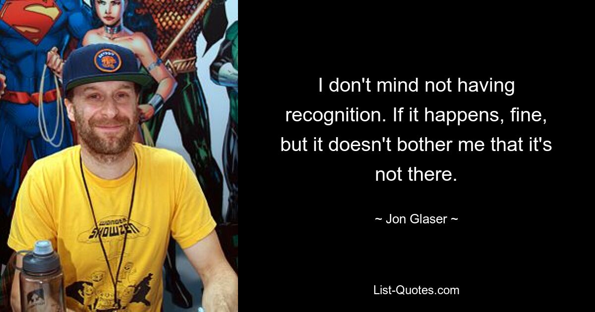 I don't mind not having recognition. If it happens, fine, but it doesn't bother me that it's not there. — © Jon Glaser