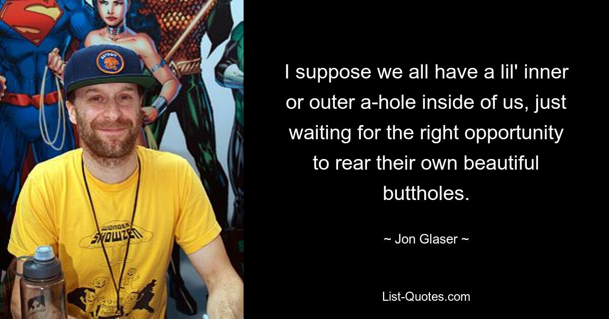 I suppose we all have a lil' inner or outer a-hole inside of us, just waiting for the right opportunity to rear their own beautiful buttholes. — © Jon Glaser