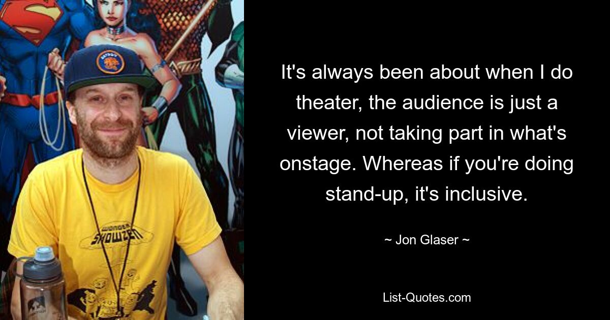 It's always been about when I do theater, the audience is just a viewer, not taking part in what's onstage. Whereas if you're doing stand-up, it's inclusive. — © Jon Glaser