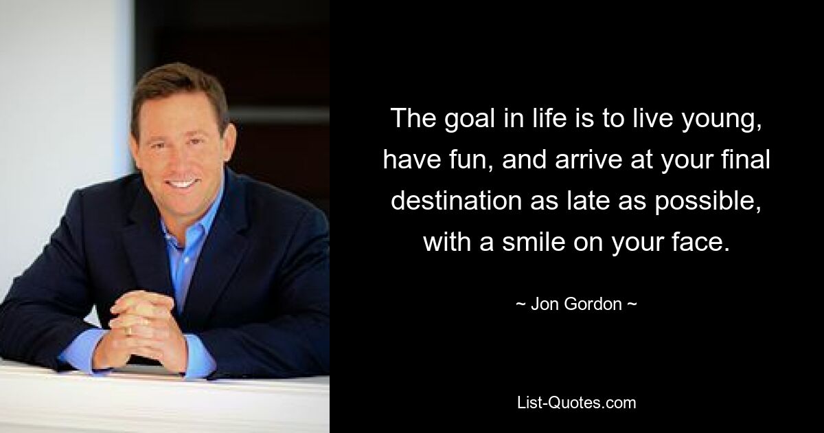 The goal in life is to live young, have fun, and arrive at your final destination as late as possible, with a smile on your face. — © Jon Gordon