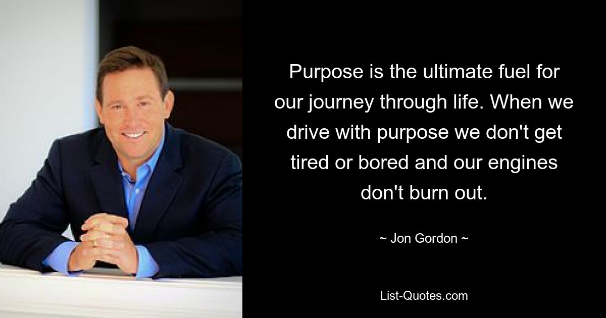 Purpose is the ultimate fuel for our journey through life. When we drive with purpose we don't get tired or bored and our engines don't burn out. — © Jon Gordon