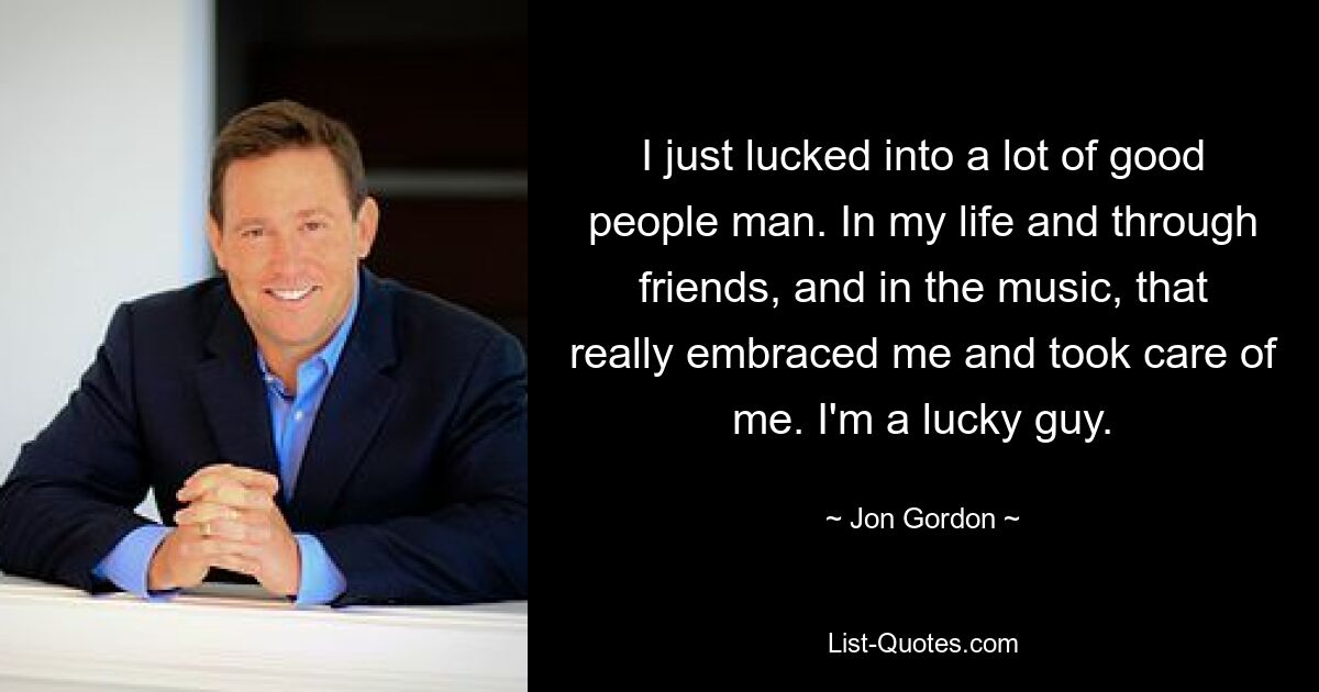 I just lucked into a lot of good people man. In my life and through friends, and in the music, that really embraced me and took care of me. I'm a lucky guy. — © Jon Gordon