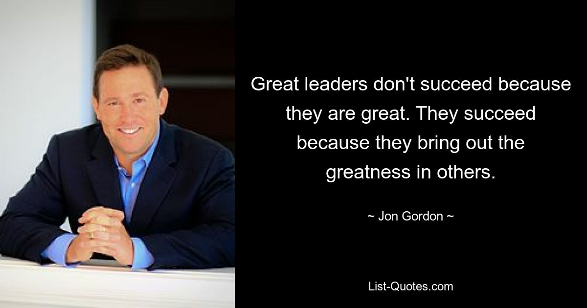 Great leaders don't succeed because they are great. They succeed because they bring out the greatness in others. — © Jon Gordon