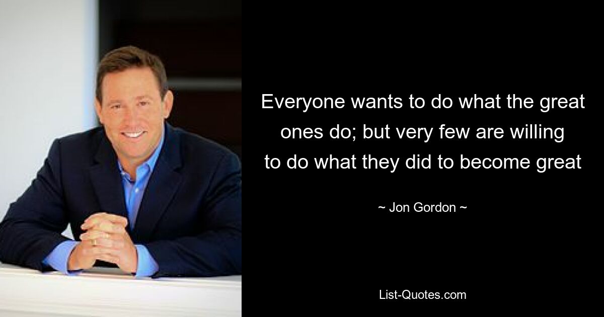 Everyone wants to do what the great ones do; but very few are willing to do what they did to become great — © Jon Gordon